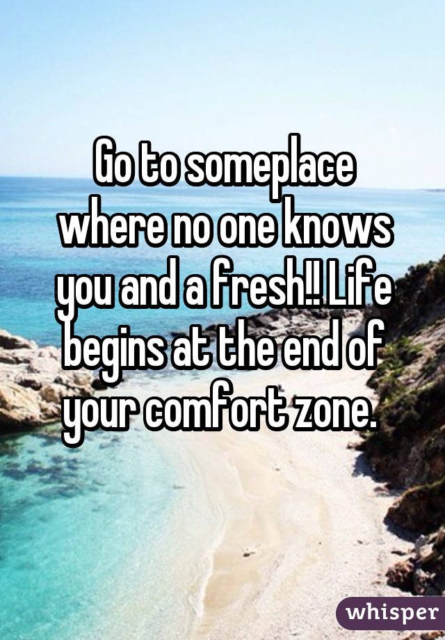 Go to someplace
where no one knows
you and a fresh!! Life begins at the end of
your comfort zone. 
