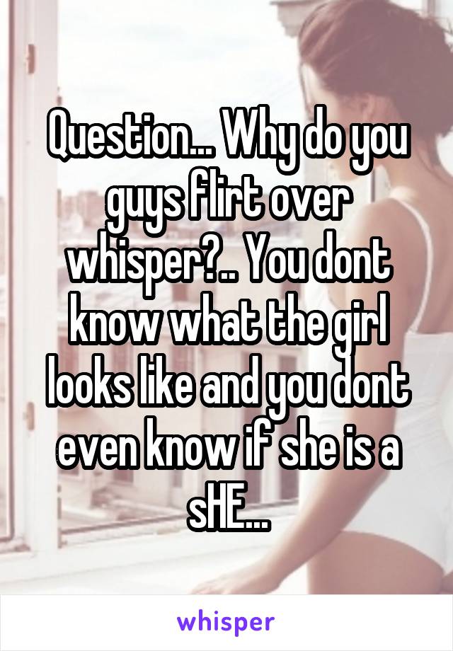 Question... Why do you guys flirt over whisper?.. You dont know what the girl looks like and you dont even know if she is a sHE...