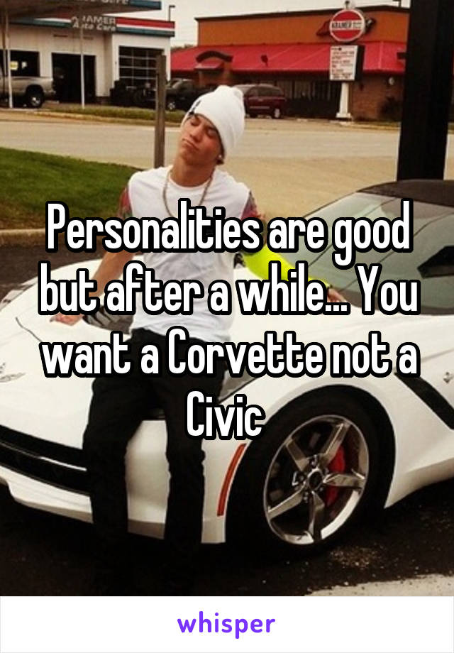 Personalities are good but after a while... You want a Corvette not a Civic 