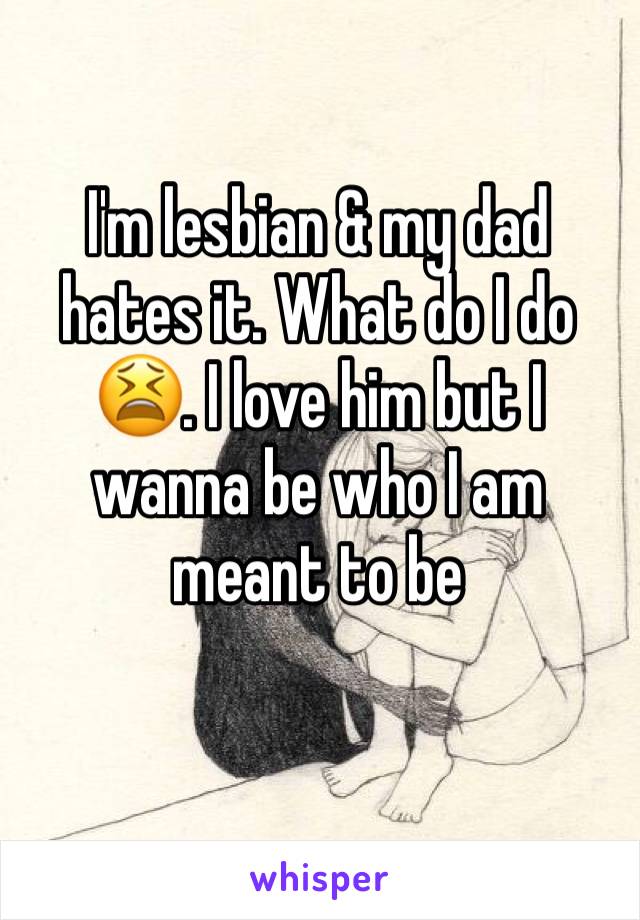 I'm lesbian & my dad hates it. What do I do 😫. I love him but I wanna be who I am meant to be