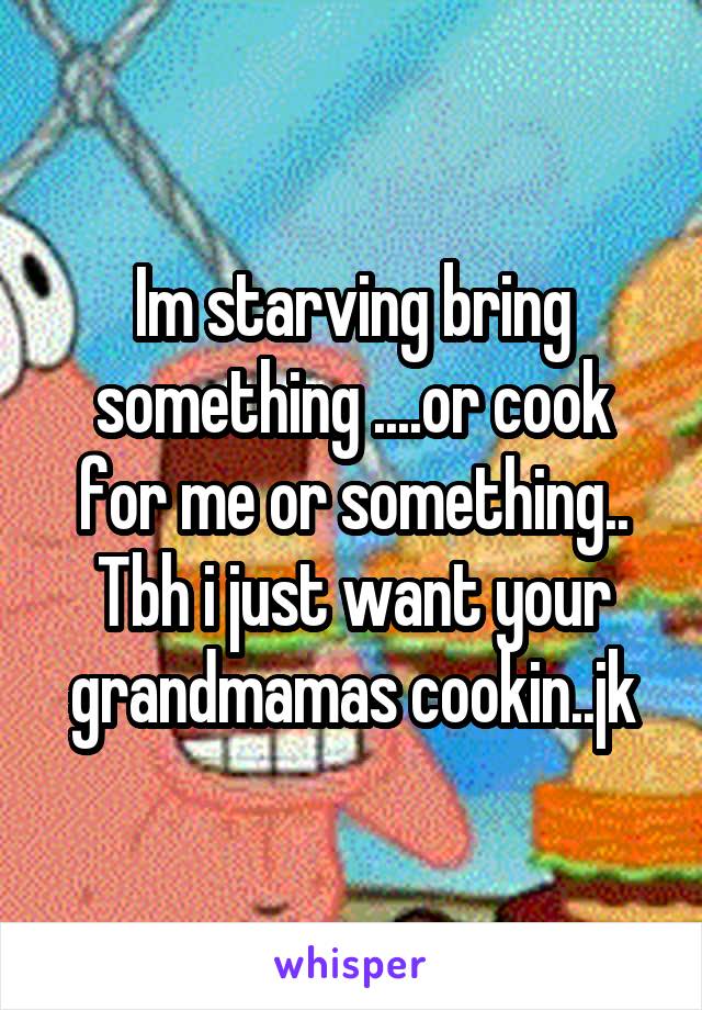 Im starving bring something ....or cook for me or something.. Tbh i just want your grandmamas cookin..jk