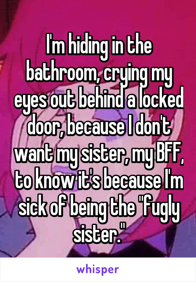 I'm hiding in the bathroom, crying my eyes out behind a locked door, because I don't want my sister, my BFF, to know it's because I'm sick of being the "fugly sister."