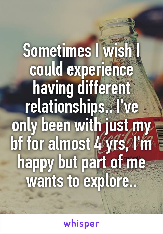 Sometimes I wish I could experience having different relationships.. I've only been with just my bf for almost 4 yrs, I'm happy but part of me wants to explore..