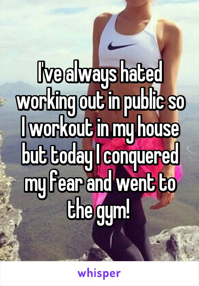 I've always hated working out in public so I workout in my house but today I conquered my fear and went to the gym! 