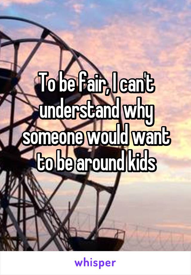 To be fair, I can't understand why someone would want to be around kids
