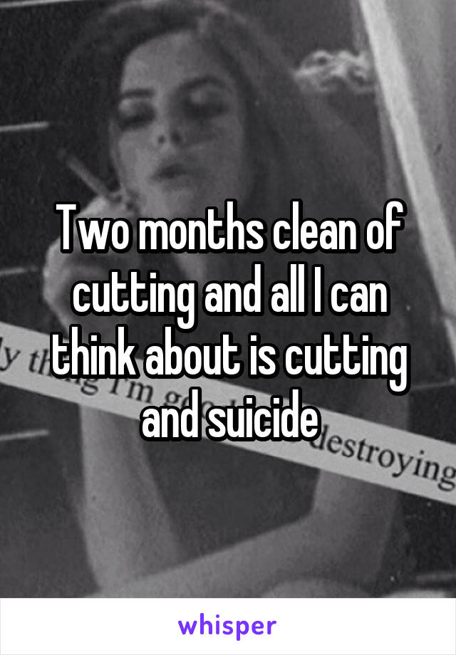 Two months clean of cutting and all I can think about is cutting and suicide