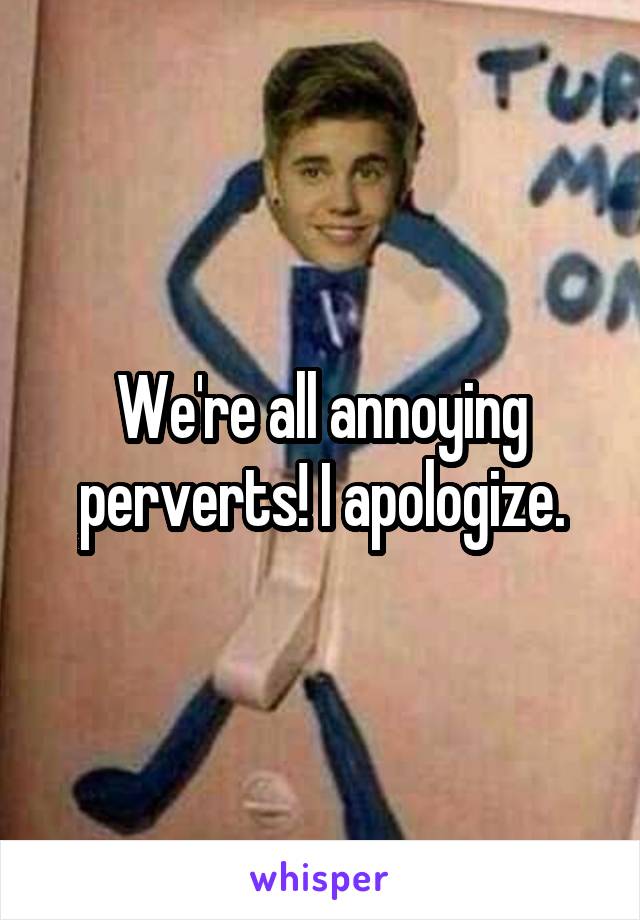 We're all annoying perverts! I apologize.