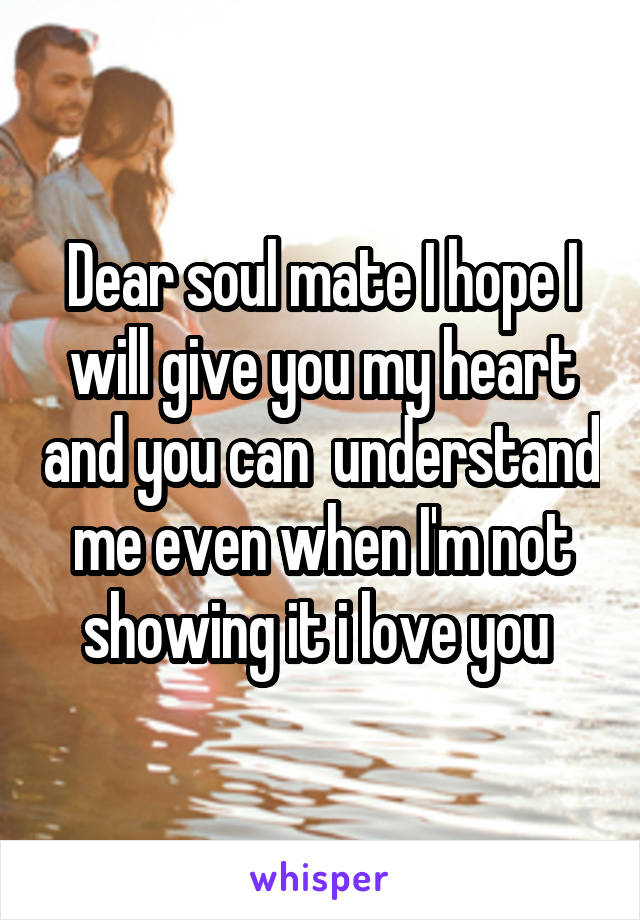 Dear soul mate I hope I will give you my heart and you can  understand me even when I'm not showing it i love you 