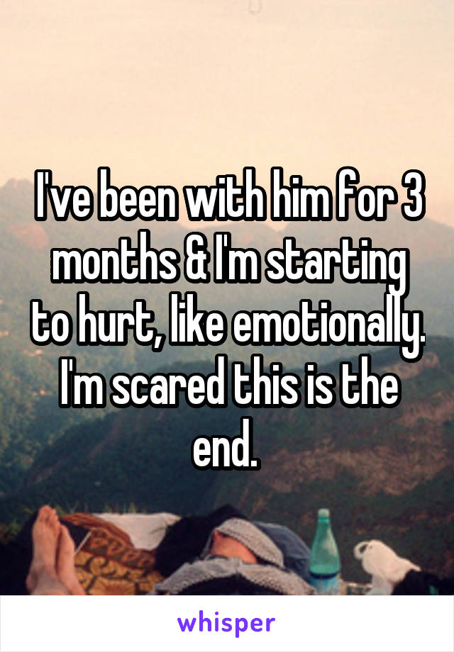 I've been with him for 3 months & I'm starting to hurt, like emotionally. I'm scared this is the end. 