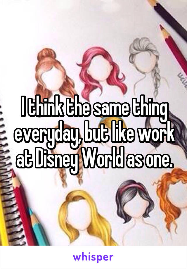 I think the same thing everyday, but like work at Disney World as one.