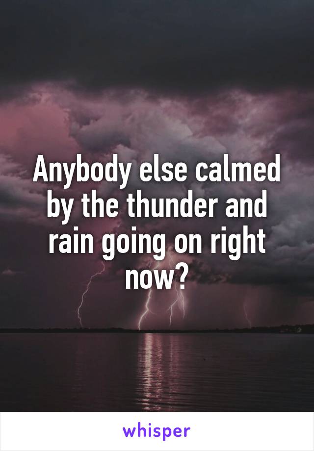 Anybody else calmed by the thunder and rain going on right now?