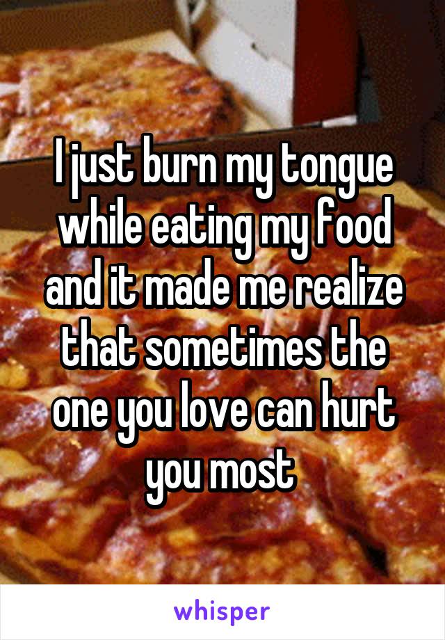 I just burn my tongue while eating my food and it made me realize that sometimes the one you love can hurt you most 