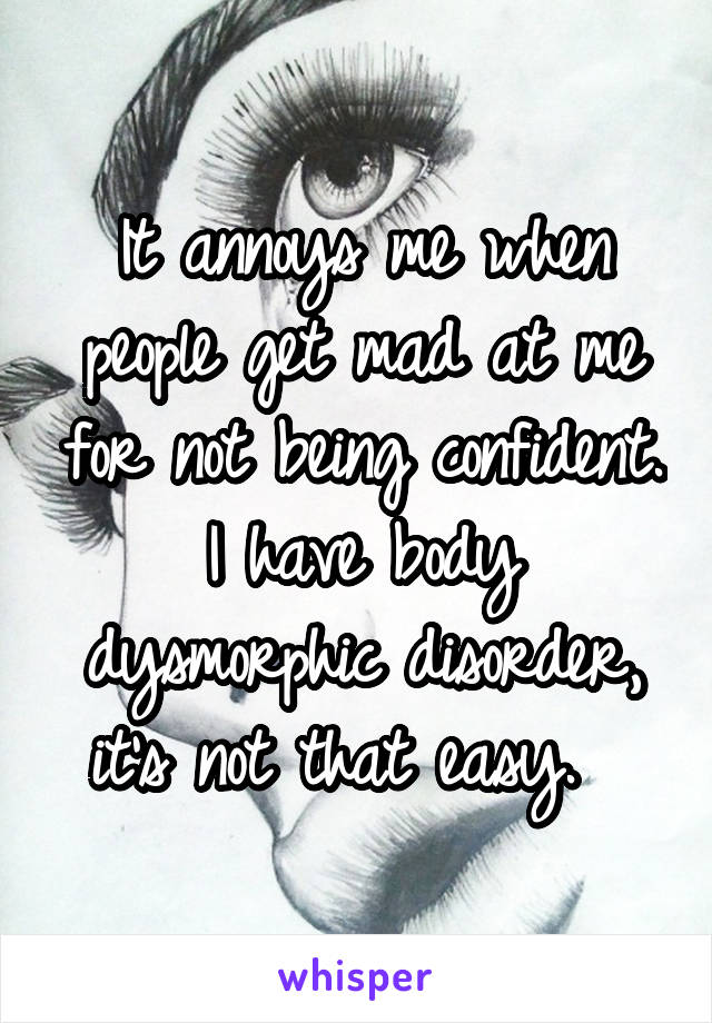 It annoys me when people get mad at me for not being confident. I have body dysmorphic disorder, it's not that easy.  