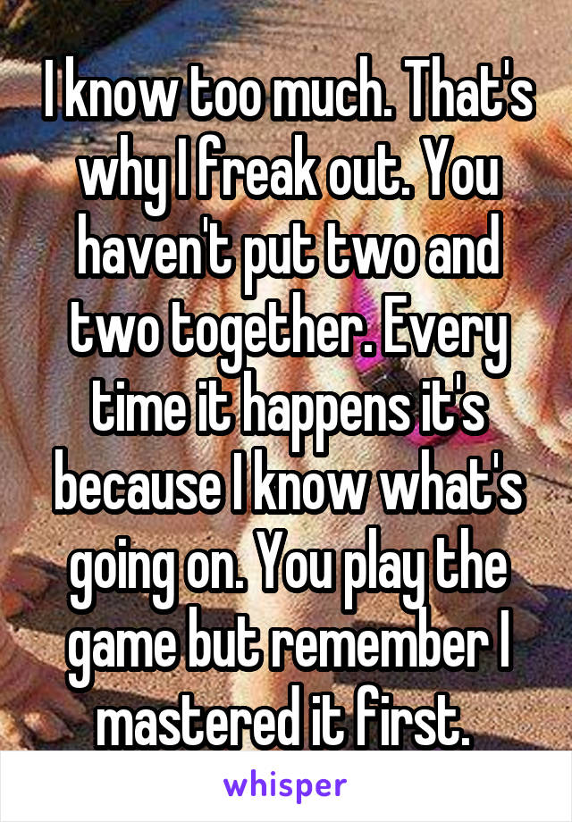 I know too much. That's why I freak out. You haven't put two and two together. Every time it happens it's because I know what's going on. You play the game but remember I mastered it first. 