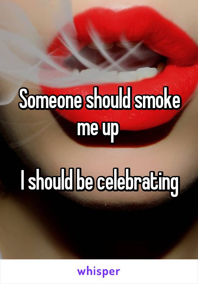 Someone should smoke me up 

I should be celebrating