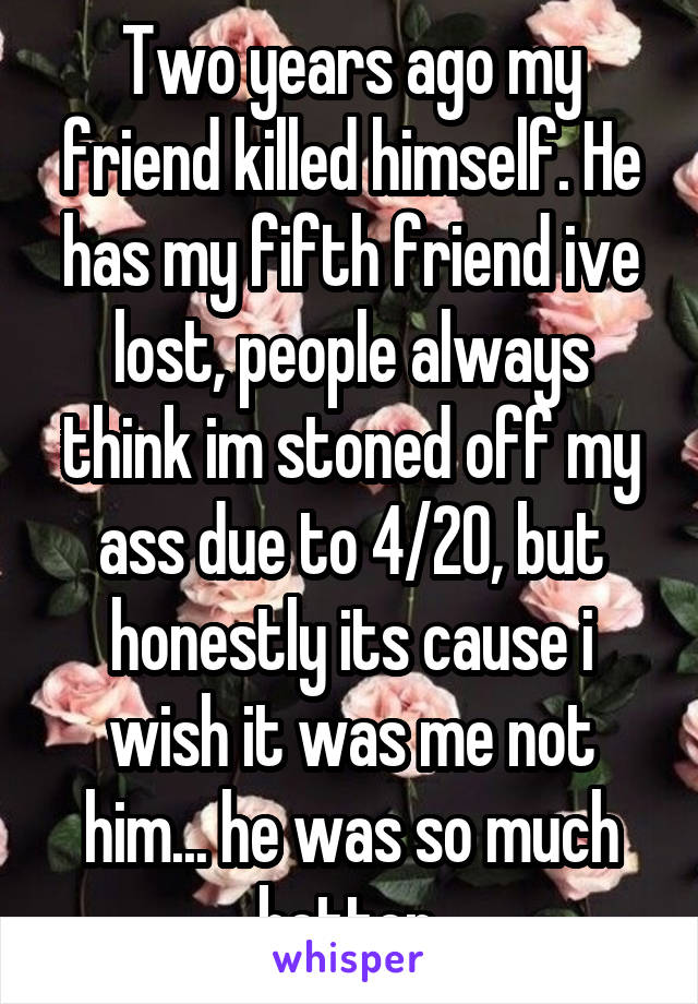 Two years ago my friend killed himself. He has my fifth friend ive lost, people always think im stoned off my ass due to 4/20, but honestly its cause i wish it was me not him... he was so much better.