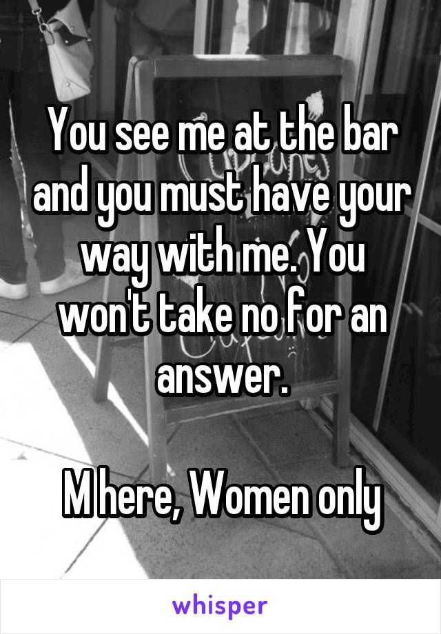 You see me at the bar and you must have your way with me. You won't take no for an answer.

M here, Women only