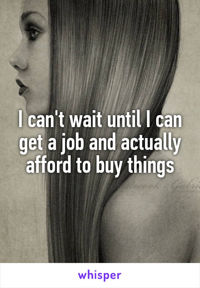 I can't wait until I can get a job and actually afford to buy things