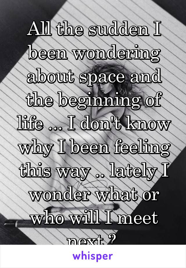 All the sudden I been wondering about space and the beginning of life ... I don't know why I been feeling this way .. lately I wonder what or who will I meet next ? 