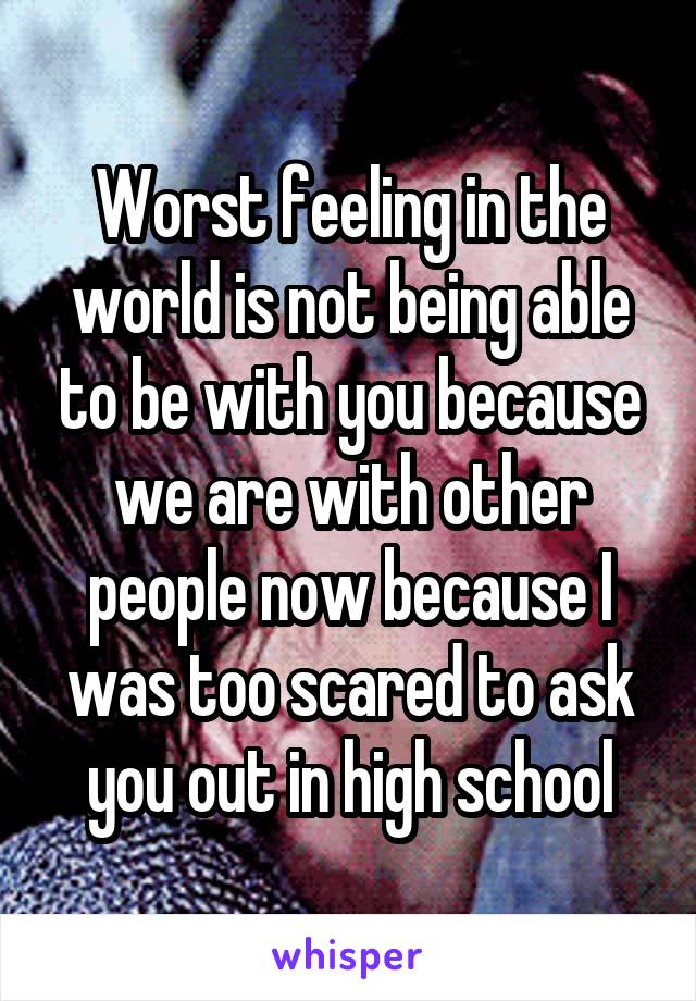 Worst feeling in the world is not being able to be with you because we are with other people now because I was too scared to ask you out in high school