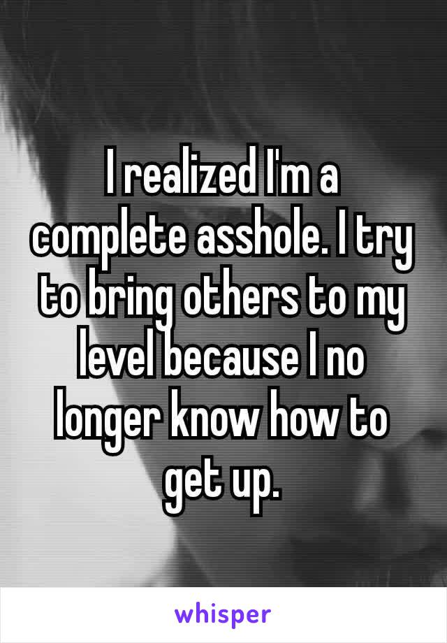 I realized I'm a complete asshole. I try to bring others to my level because​ I no longer know how to get up.