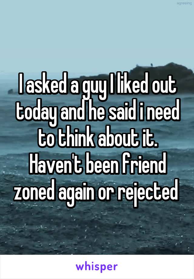 I asked a guy I liked out today and he said i need to think about it. Haven't been friend zoned again or rejected 