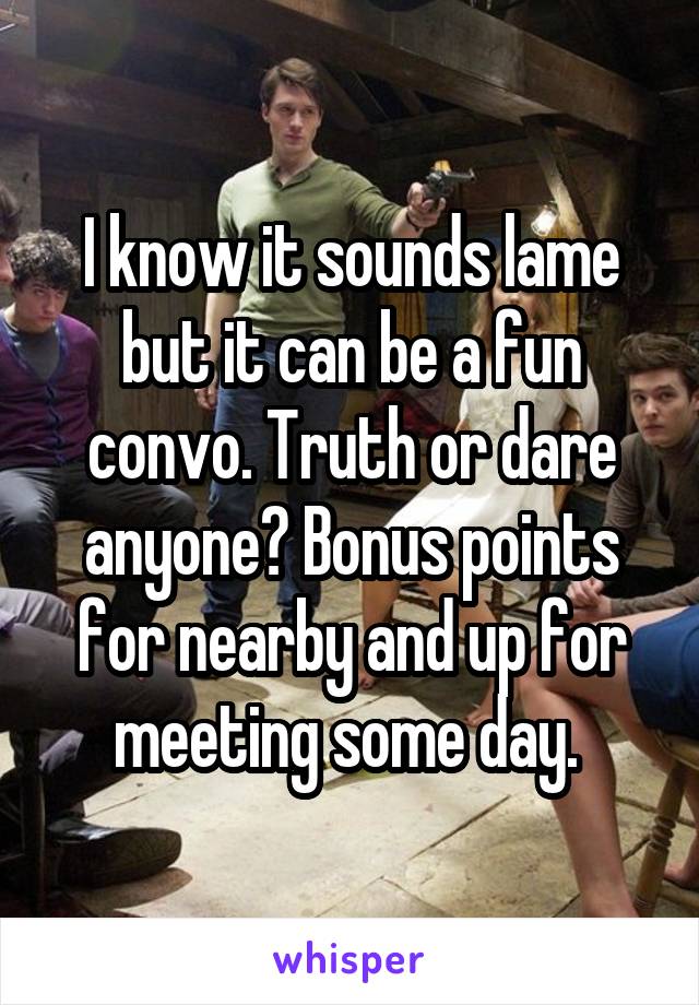 I know it sounds lame but it can be a fun convo. Truth or dare anyone? Bonus points for nearby and up for meeting some day. 