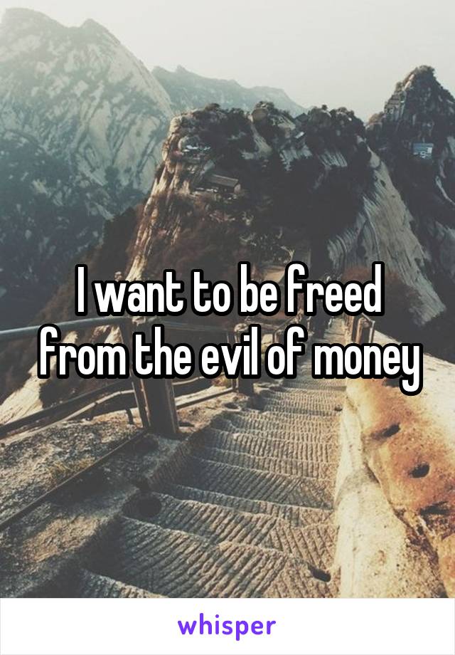 I want to be freed from the evil of money