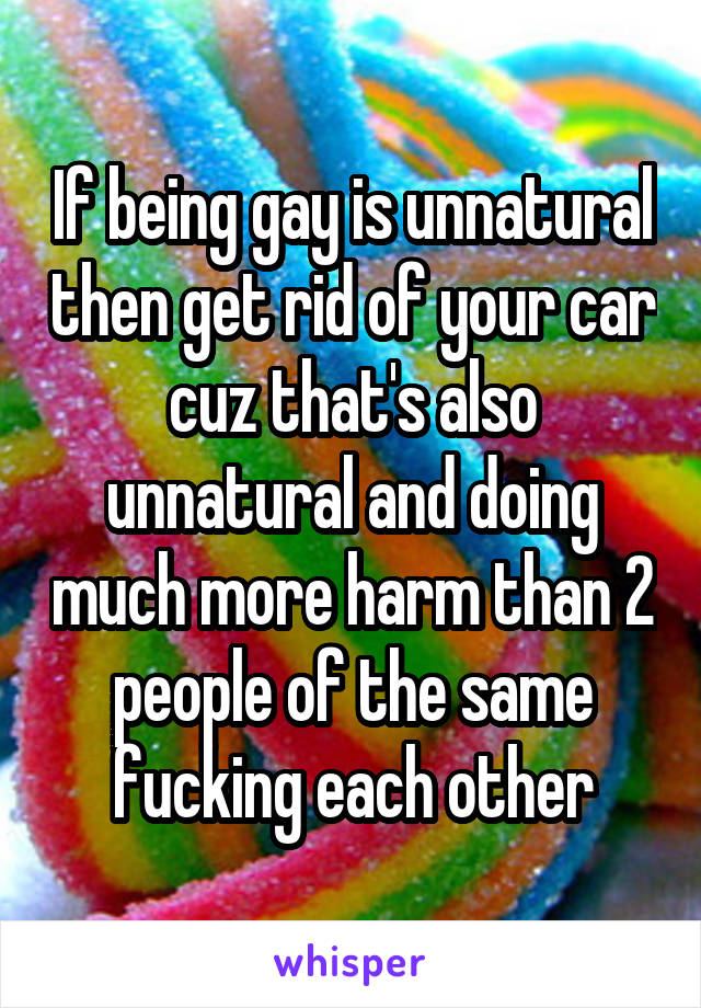 If being gay is unnatural then get rid of your car cuz that's also unnatural and doing much more harm than 2 people of the same fucking each other