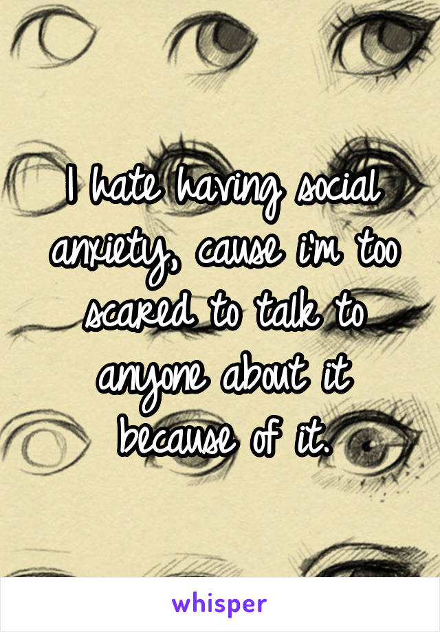 I hate having social anxiety, cause i'm too scared to talk to anyone about it because of it.