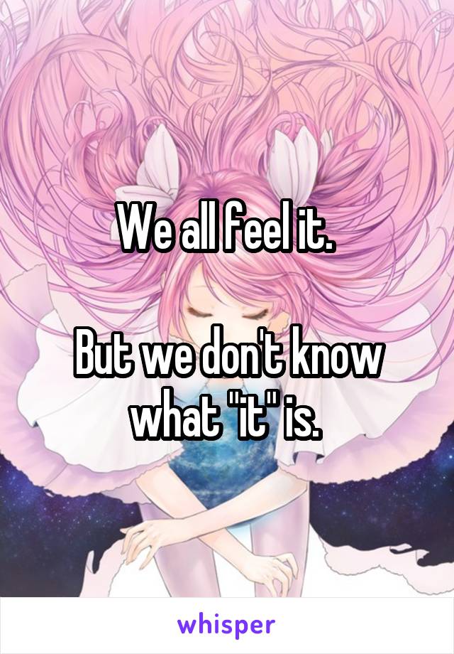 We all feel it. 

But we don't know what "it" is. 