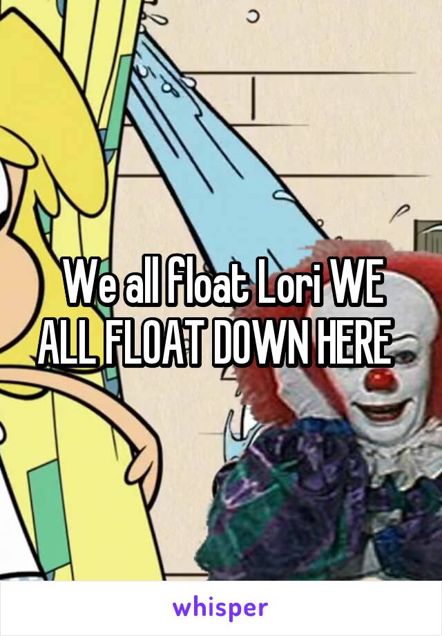 We all float Lori WE ALL FLOAT DOWN HERE  