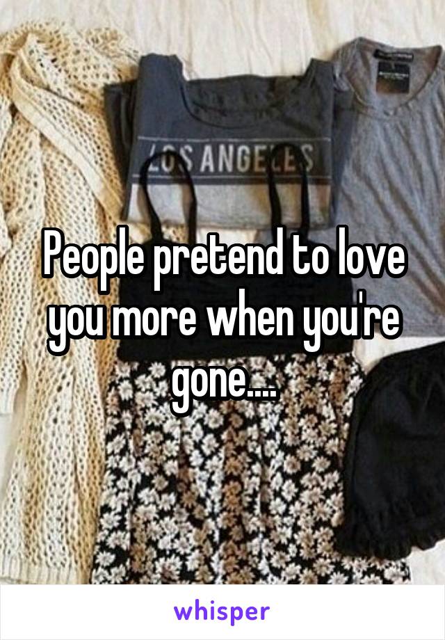 People pretend to love you more when you're gone....