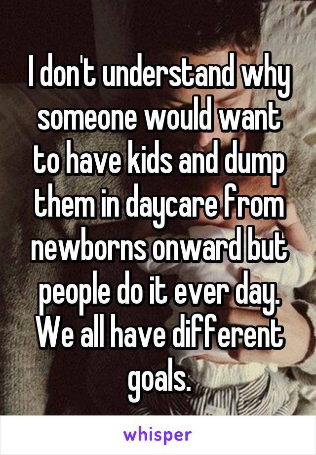 I don't understand why someone would want to have kids and dump them in daycare from newborns onward but people do it ever day. We all have different goals.