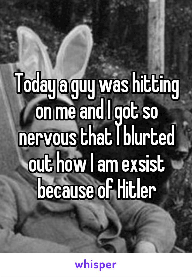 Today a guy was hitting on me and I got so nervous that I blurted out how I am exsist because of Hitler