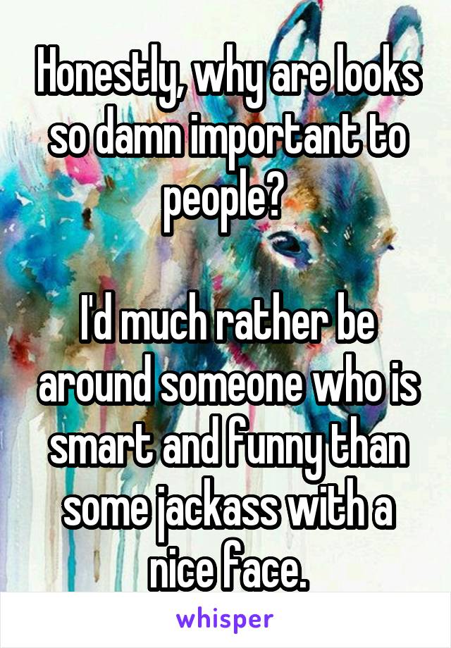 Honestly, why are looks so damn important to people? 

I'd much rather be around someone who is smart and funny than some jackass with a nice face.