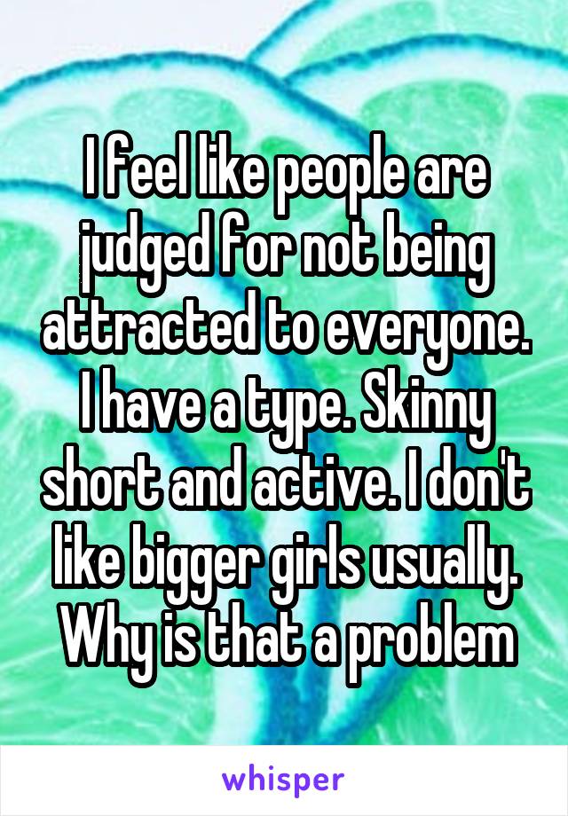 I feel like people are judged for not being attracted to everyone. I have a type. Skinny short and active. I don't like bigger girls usually. Why is that a problem