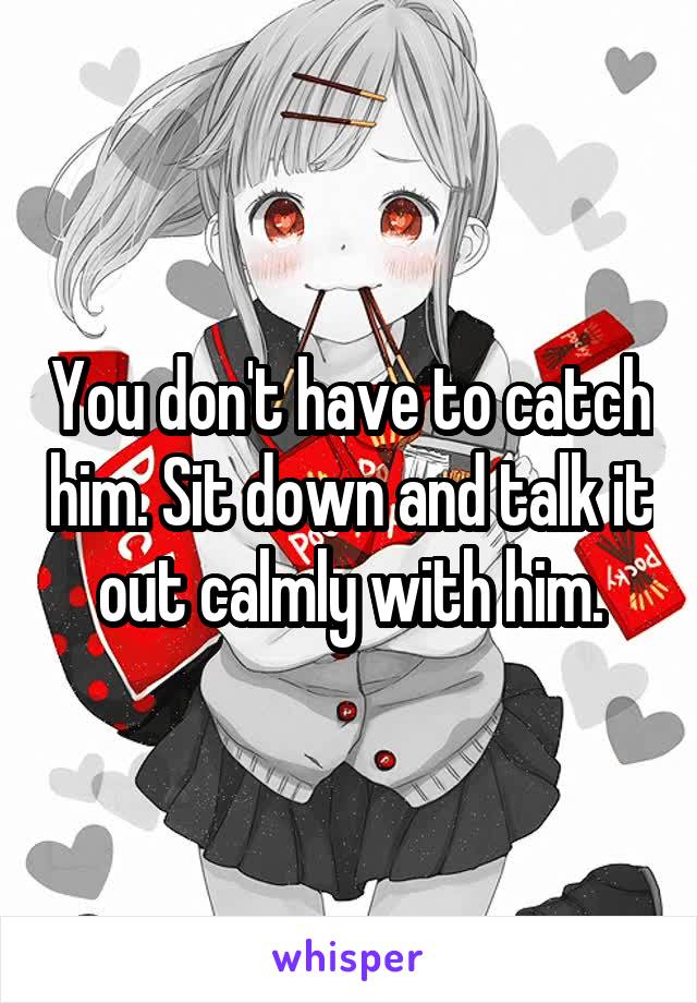 You don't have to catch him. Sit down and talk it out calmly with him.