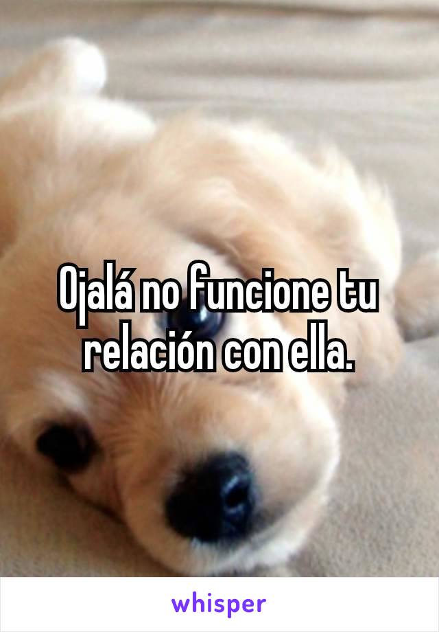 Ojalá no funcione tu relación con ella.