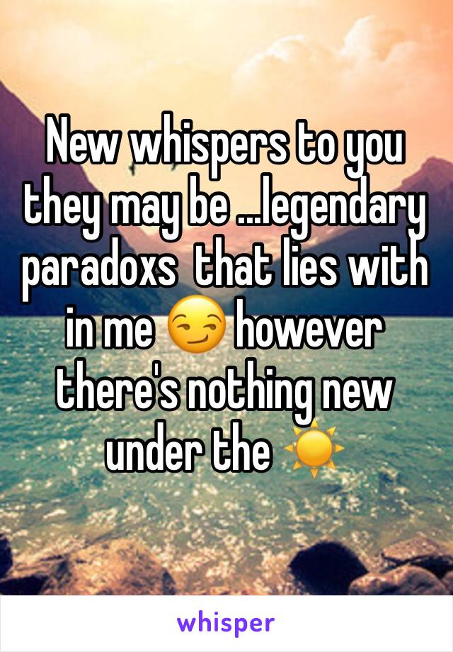 New whispers to you they may be ...legendary paradoxs  that lies with in me 😏 however there's nothing new under the ☀️