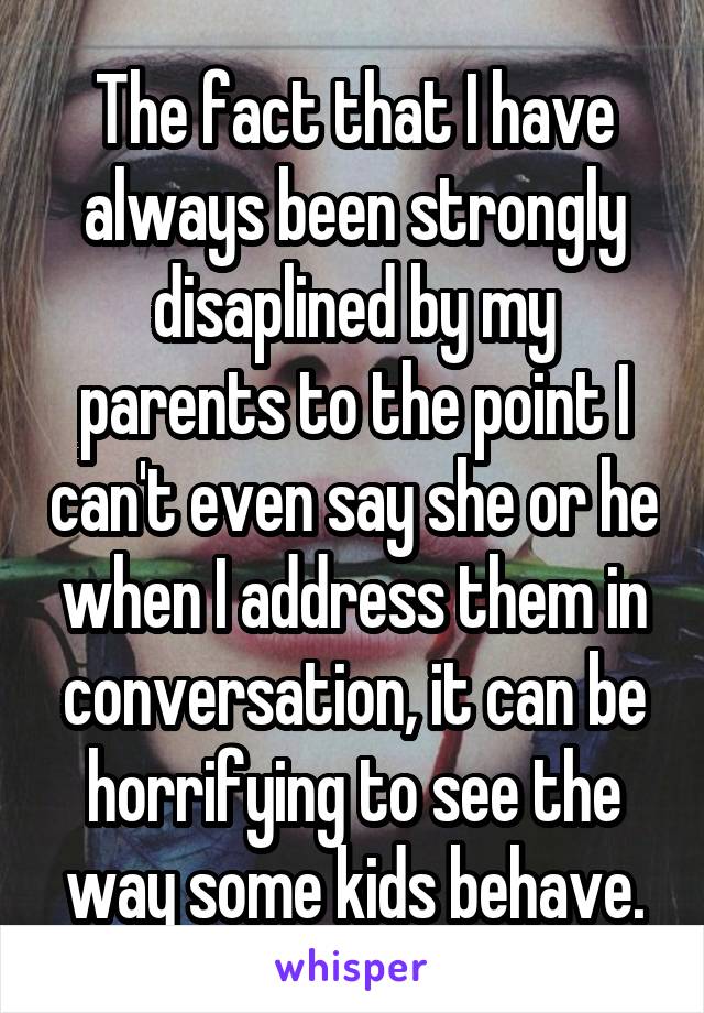 The fact that I have always been strongly disaplined by my parents to the point I can't even say she or he when I address them in conversation, it can be horrifying to see the way some kids behave.