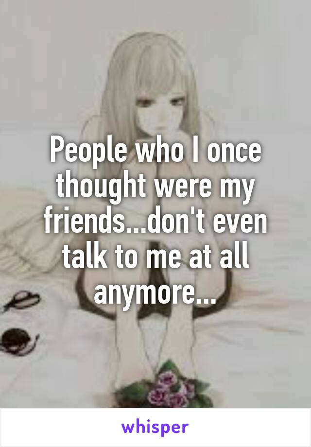 People who I once thought were my friends...don't even talk to me at all anymore...