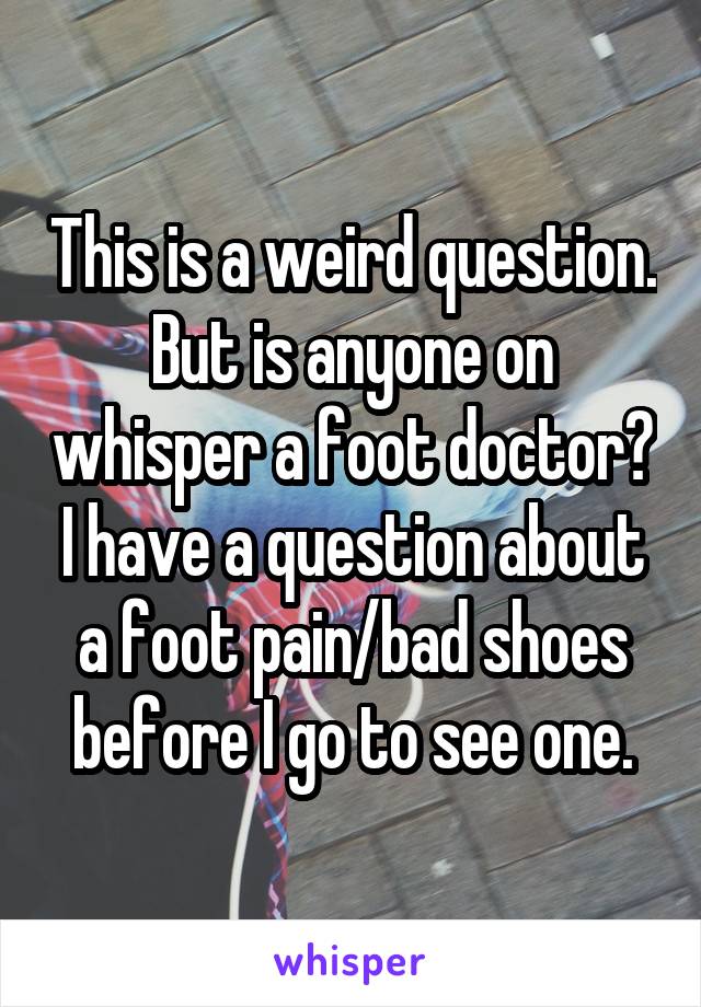 This is a weird question. But is anyone on whisper a foot doctor? I have a question about a foot pain/bad shoes before I go to see one.