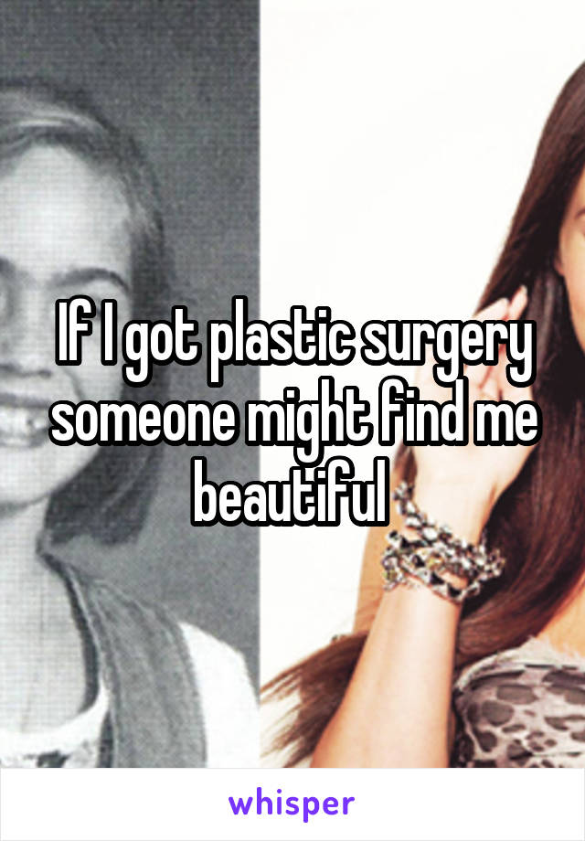 If I got plastic surgery someone might find me beautiful 