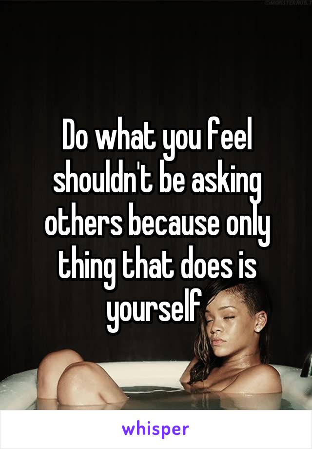 Do what you feel shouldn't be asking others because only thing that does is yourself 