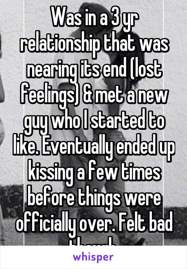 Was in a 3 yr relationship that was nearing its end (lost feelings) & met a new guy who I started to like. Eventually ended up kissing a few times before things were officially over. Felt bad though.