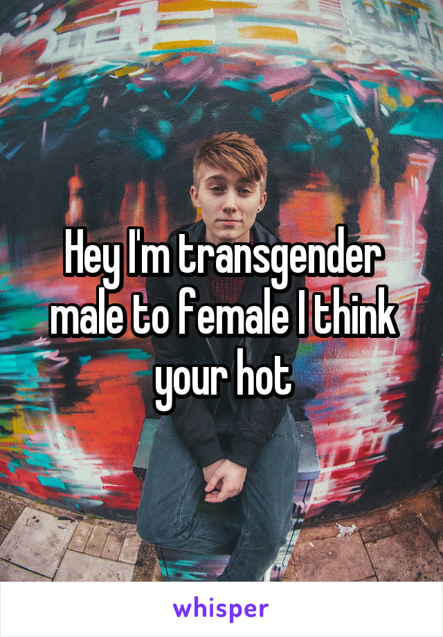 Hey I'm transgender male to female I think your hot