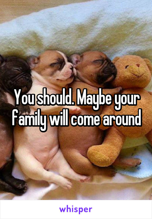 You should. Maybe your family will come around