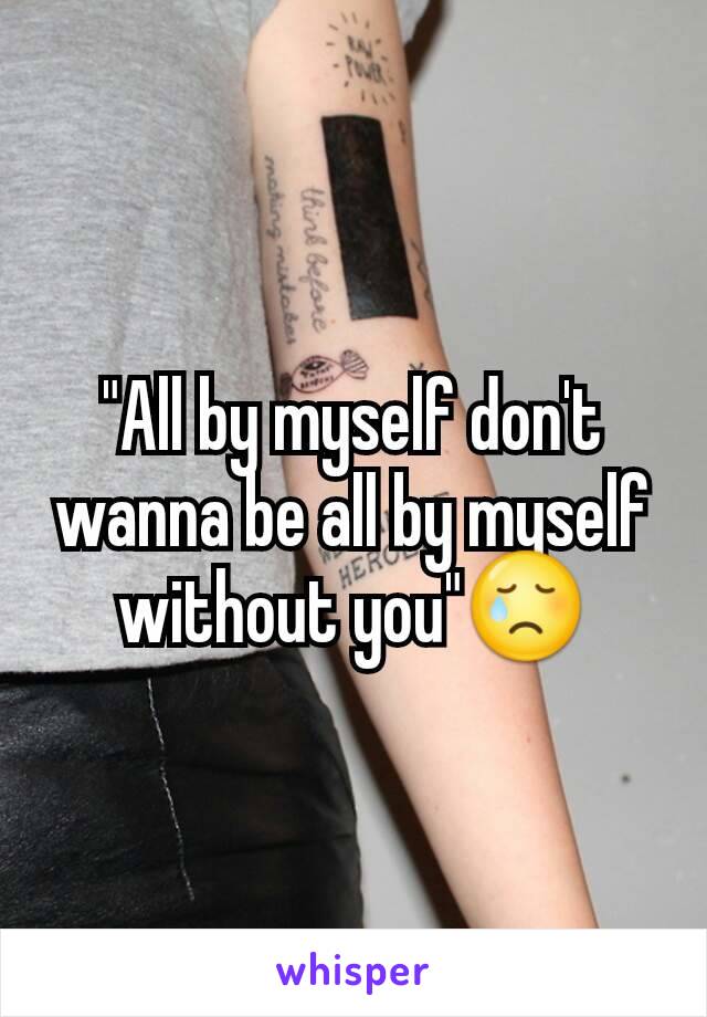 "All by myself don't wanna be all by myself without you"😢