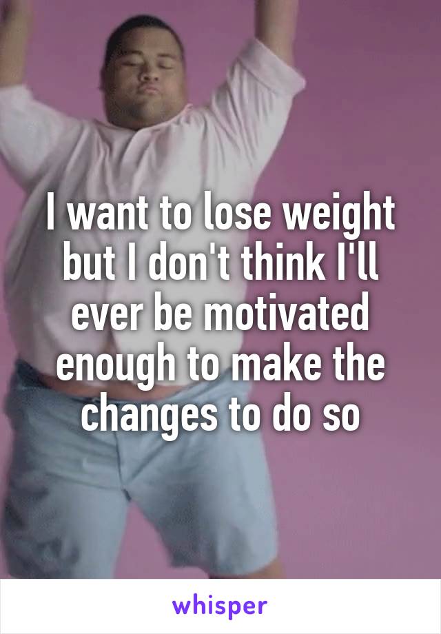 I want to lose weight but I don't think I'll ever be motivated enough to make the changes to do so